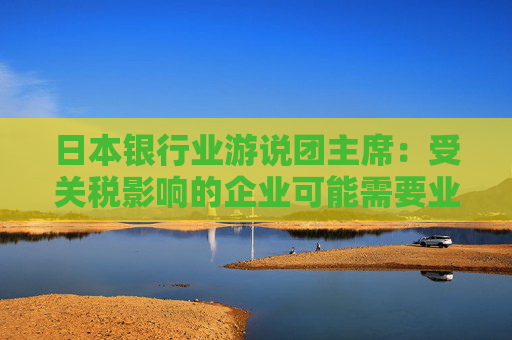 日本银行业游说团主席：受关税影响的企业可能需要业务转型融资