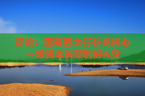 评论：国有四大行补充核心一级资本长期利好A股