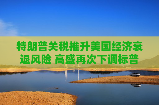 特朗普关税推升美国经济衰退风险 高盛再次下调标普500目标价