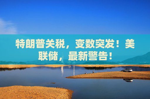 特朗普关税，变数突发！美联储，最新警告！