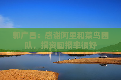 郭广昌：感谢阿里和菜鸟团队，投资回报率很好