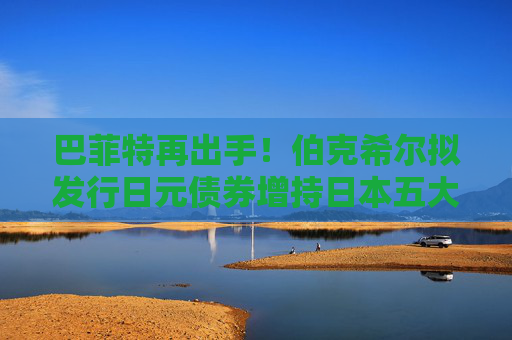 巴菲特再出手！伯克希尔拟发行日元债券增持日本五大商社