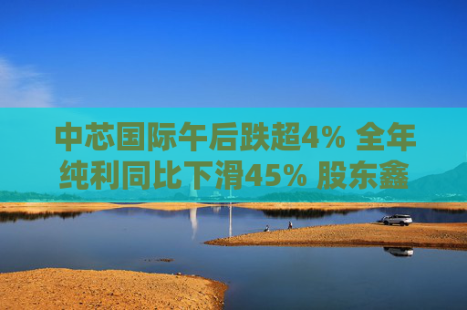 中芯国际午后跌超4% 全年纯利同比下滑45% 股东鑫芯香港近期减持1130万股