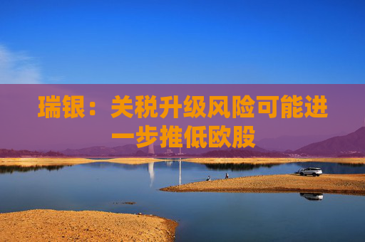 瑞银：关税升级风险可能进一步推低欧股