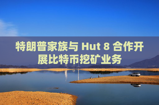 特朗普家族与 Hut 8 合作开展比特币挖矿业务