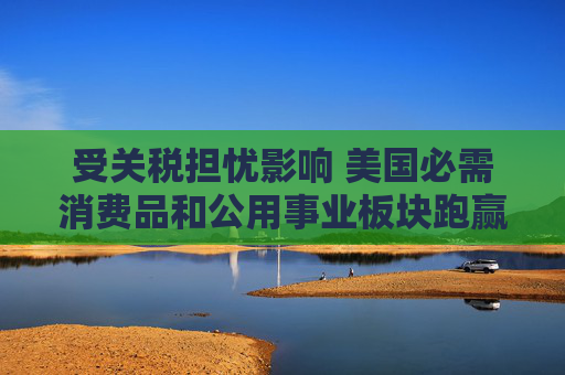 受关税担忧影响 美国必需消费品和公用事业板块跑赢大盘