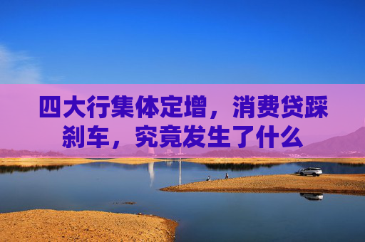 四大行集体定增，消费贷踩刹车，究竟发生了什么