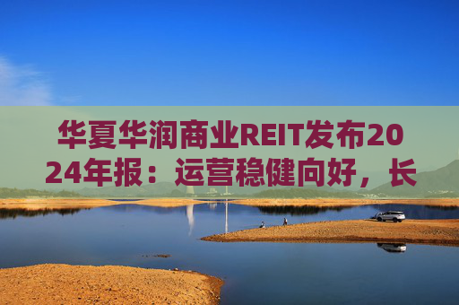 华夏华润商业REIT发布2024年报：运营稳健向好，长期价值凸显