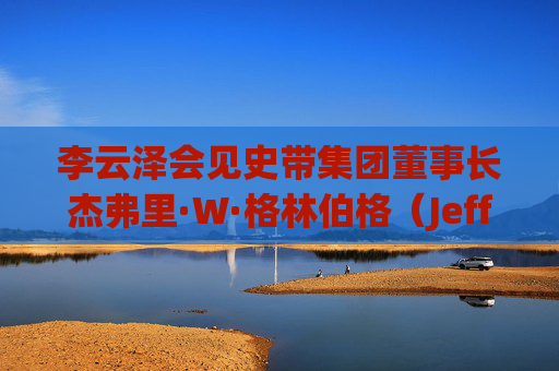 李云泽会见史带集团董事长杰弗里·W·格林伯格（Jeffrey Wayne Greenberg）