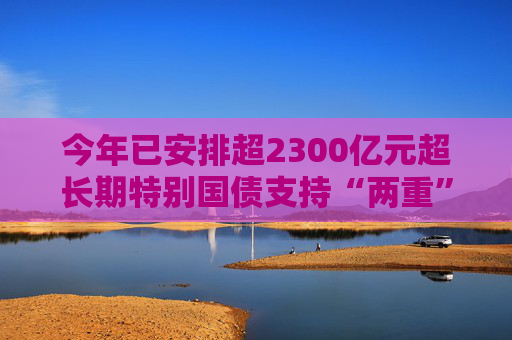 今年已安排超2300亿元超长期特别国债支持“两重”建设