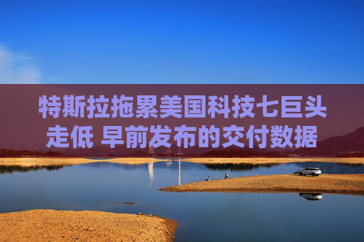 特斯拉拖累美国科技七巨头走低 早前发布的交付数据表现疲软