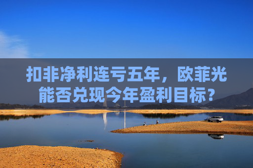 扣非净利连亏五年，欧菲光能否兑现今年盈利目标？