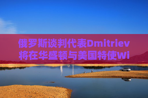 俄罗斯谈判代表Dmitriev将在华盛顿与美国特使Witkoff会谈
