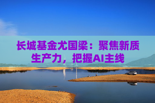 长城基金尤国梁：聚焦新质生产力，把握AI主线