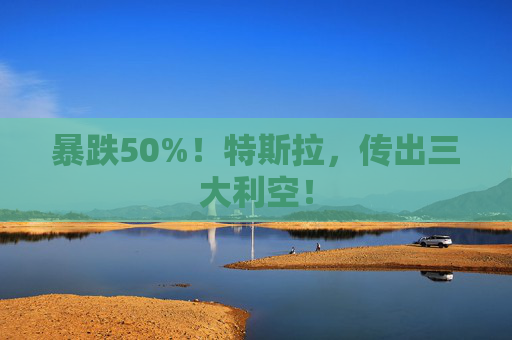 暴跌50%！特斯拉，传出三大利空！