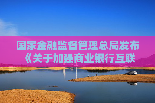 国家金融监督管理总局发布 《关于加强商业银行互联网助贷业务管理 提升金融服务质效的通知》