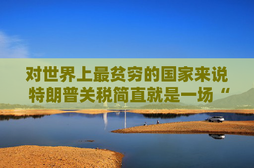 对世界上最贫穷的国家来说 特朗普关税简直就是一场“灾难”