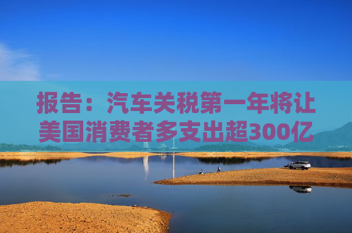 报告：汽车关税第一年将让美国消费者多支出超300亿美元