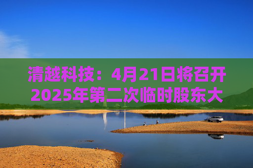 清越科技：4月21日将召开2025年第二次临时股东大会