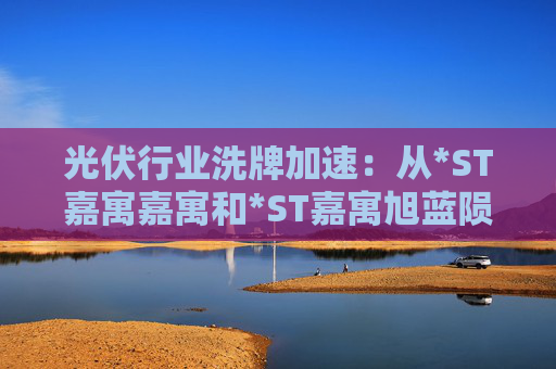 光伏行业洗牌加速：从*ST嘉寓嘉寓和*ST嘉寓旭蓝陨落看财务危机与转型启示