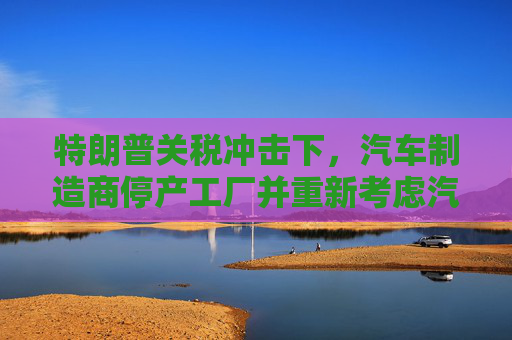 特朗普关税冲击下，汽车制造商停产工厂并重新考虑汽车售价