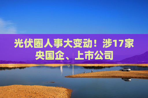 光伏圈人事大变动！涉17家央国企、上市公司