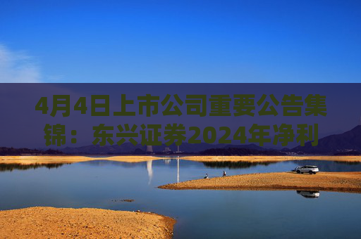 4月4日上市公司重要公告集锦：东兴证券2024年净利润同比增加88.39%