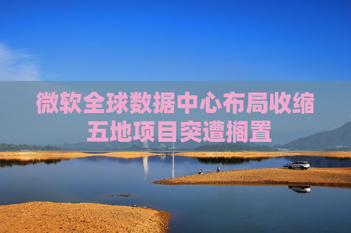 微软全球数据中心布局收缩 五地项目突遭搁置