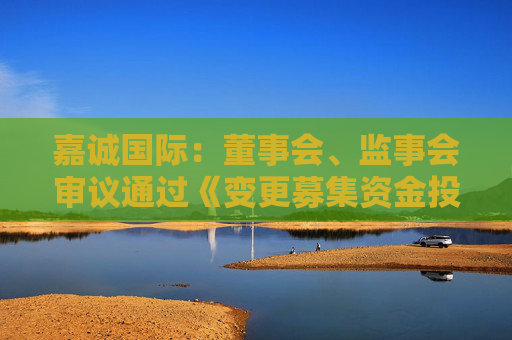 嘉诚国际：董事会、监事会审议通过《变更募集资金投资项目的议案》