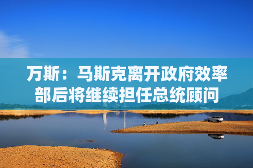 万斯：马斯克离开政府效率部后将继续担任总统顾问