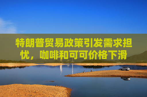 特朗普贸易政策引发需求担忧，咖啡和可可价格下滑