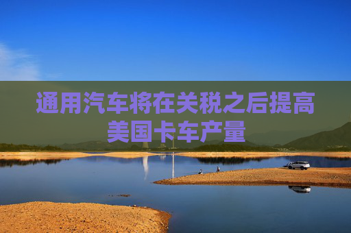 通用汽车将在关税之后提高美国卡车产量