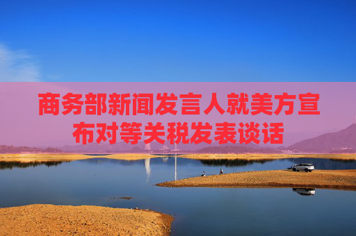 商务部新闻发言人就美方宣布对等关税发表谈话