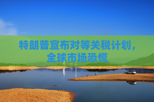 特朗普宣布对等关税计划，全球市场恐慌