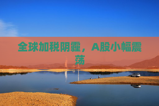 全球加税阴霾，A股小幅震荡