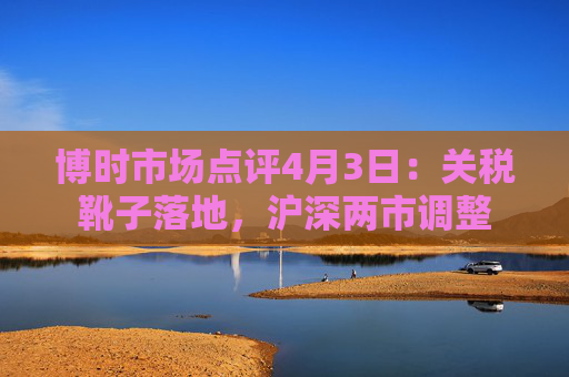 博时市场点评4月3日：关税靴子落地，沪深两市调整