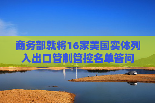 商务部就将16家美国实体列入出口管制管控名单答问