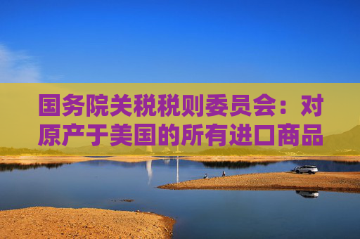 国务院关税税则委员会：对原产于美国的所有进口商品加征34%关税