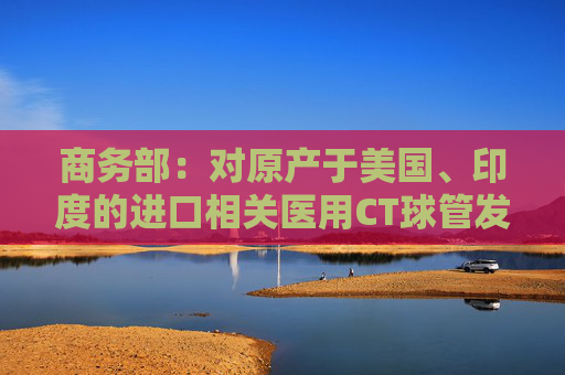 商务部：对原产于美国、印度的进口相关医用CT球管发起反倾销立案调查