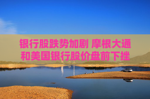 银行股跌势加剧 摩根大通和美国银行股价盘前下挫