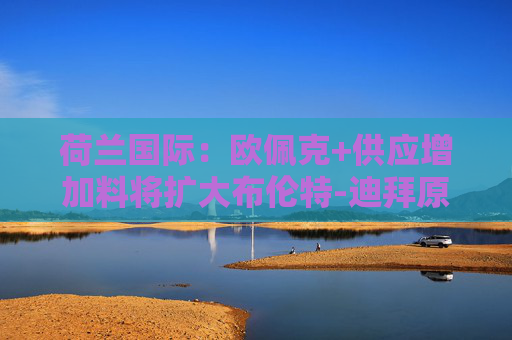 荷兰国际：欧佩克+供应增加料将扩大布伦特-迪拜原油价差