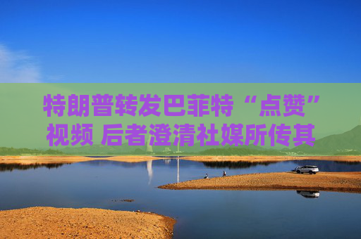 特朗普转发巴菲特“点赞”视频 后者澄清社媒所传其言论均不实