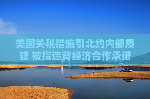 美国关税措施引北约内部质疑 被指违背经济合作承诺