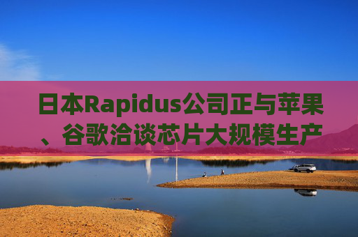 日本Rapidus公司正与苹果、谷歌洽谈芯片大规模生产事宜