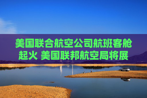 美国联合航空公司航班客舱起火 美国联邦航空局将展开调查