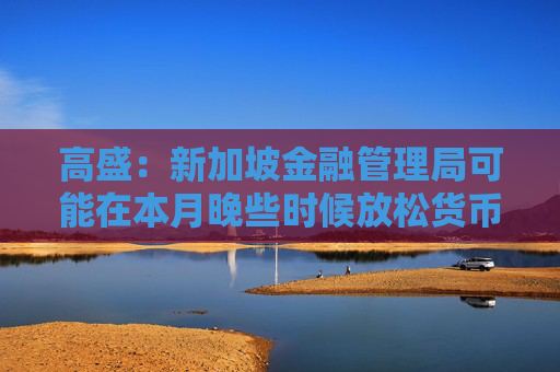 高盛：新加坡金融管理局可能在本月晚些时候放松货币政策