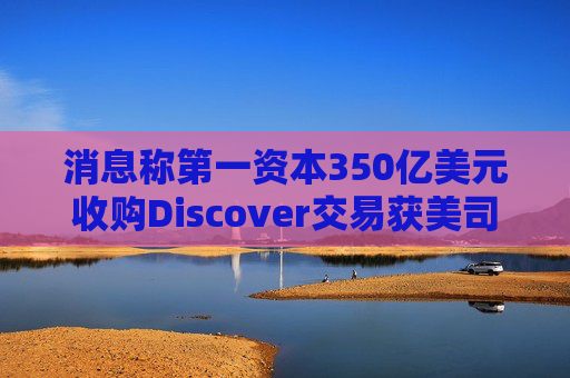 消息称第一资本350亿美元收购Discover交易获美司法部批准
