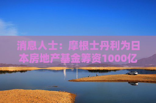 消息人士：摩根士丹利为日本房地产基金筹资1000亿日元