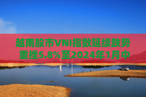 越南股市VNI指数延续跌势 重挫5.8%至2024年1月中旬以来最低
