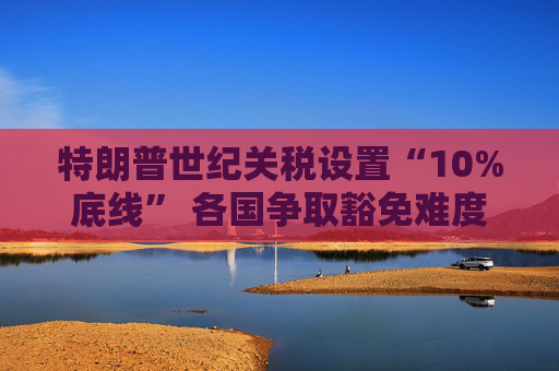 特朗普世纪关税设置“10%底线” 各国争取豁免难度升级